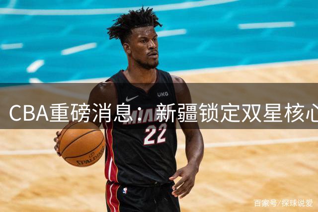 CBA重磅消息：新疆锁定双星核心，兴奋剂事件引热议，山西引援补强锋线
